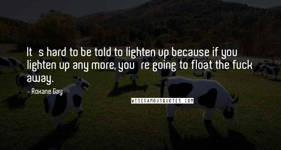 Roxane Gay Quotes: It's hard to be told to lighten up because if you lighten up any more, you're going to float the fuck away.