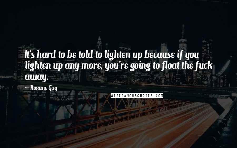 Roxane Gay Quotes: It's hard to be told to lighten up because if you lighten up any more, you're going to float the fuck away.