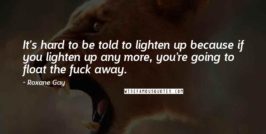 Roxane Gay Quotes: It's hard to be told to lighten up because if you lighten up any more, you're going to float the fuck away.