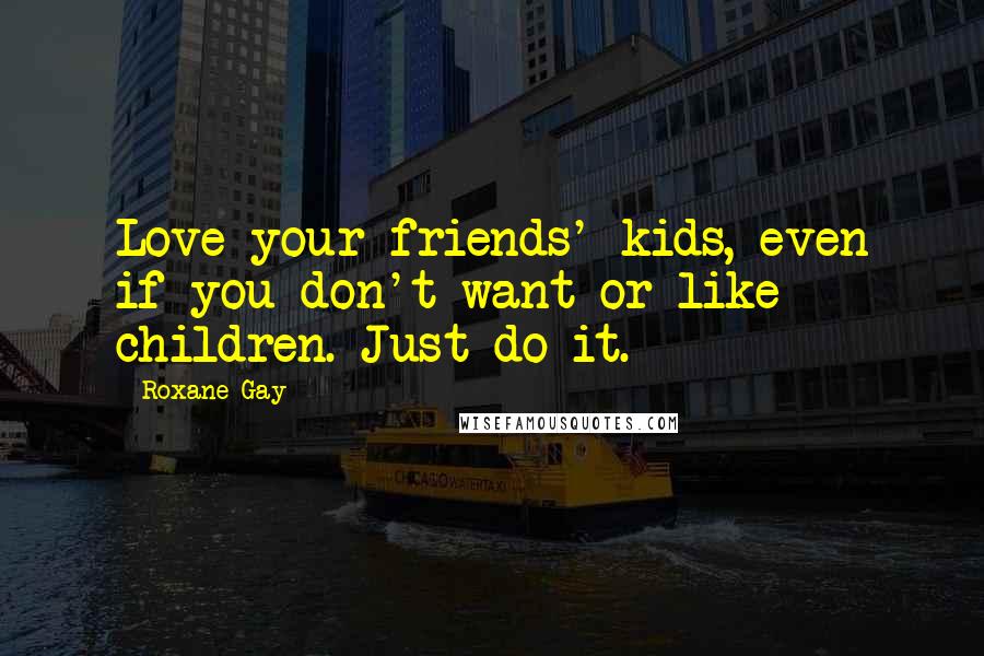 Roxane Gay Quotes: Love your friends' kids, even if you don't want or like children. Just do it.