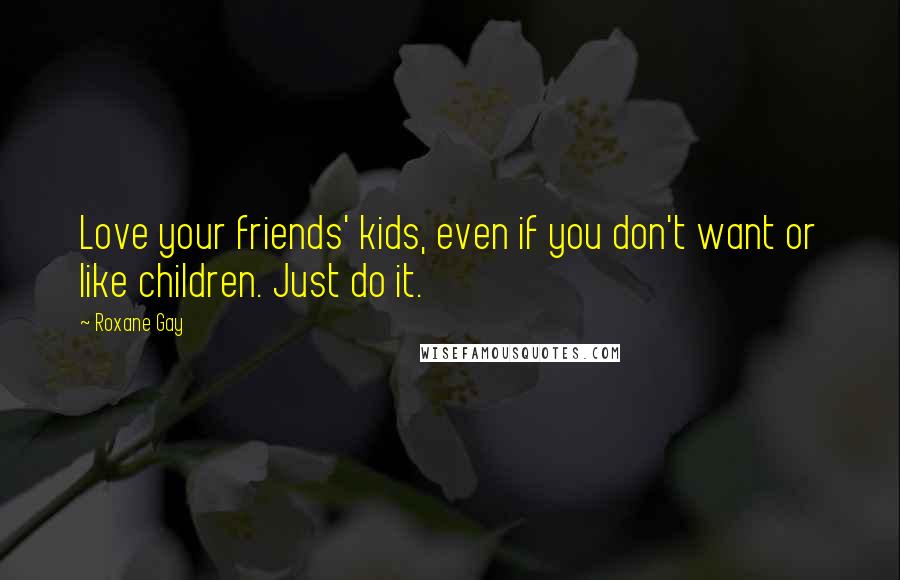 Roxane Gay Quotes: Love your friends' kids, even if you don't want or like children. Just do it.