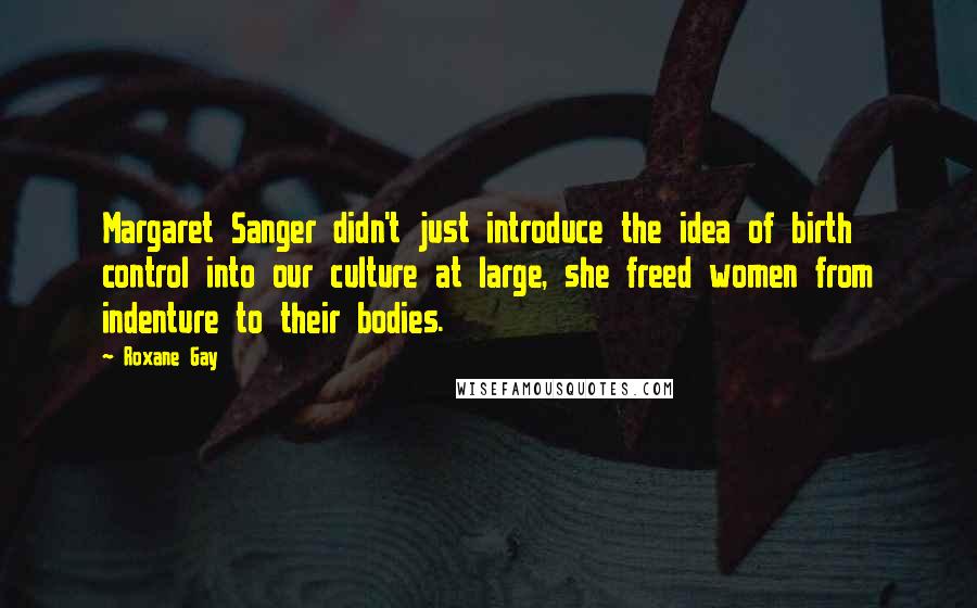 Roxane Gay Quotes: Margaret Sanger didn't just introduce the idea of birth control into our culture at large, she freed women from indenture to their bodies.