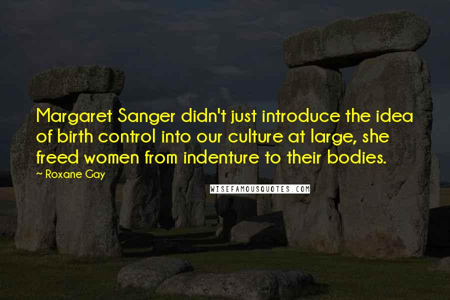 Roxane Gay Quotes: Margaret Sanger didn't just introduce the idea of birth control into our culture at large, she freed women from indenture to their bodies.