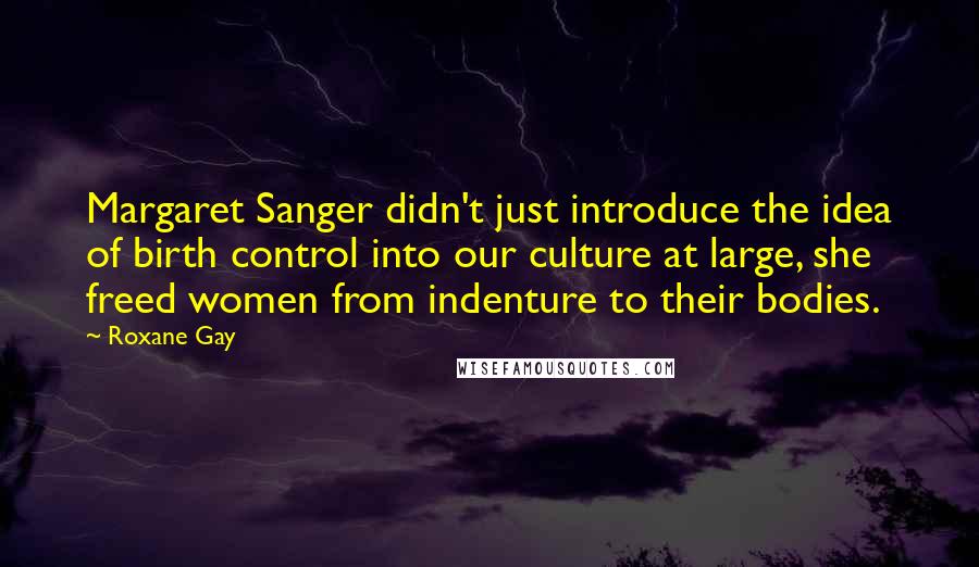 Roxane Gay Quotes: Margaret Sanger didn't just introduce the idea of birth control into our culture at large, she freed women from indenture to their bodies.