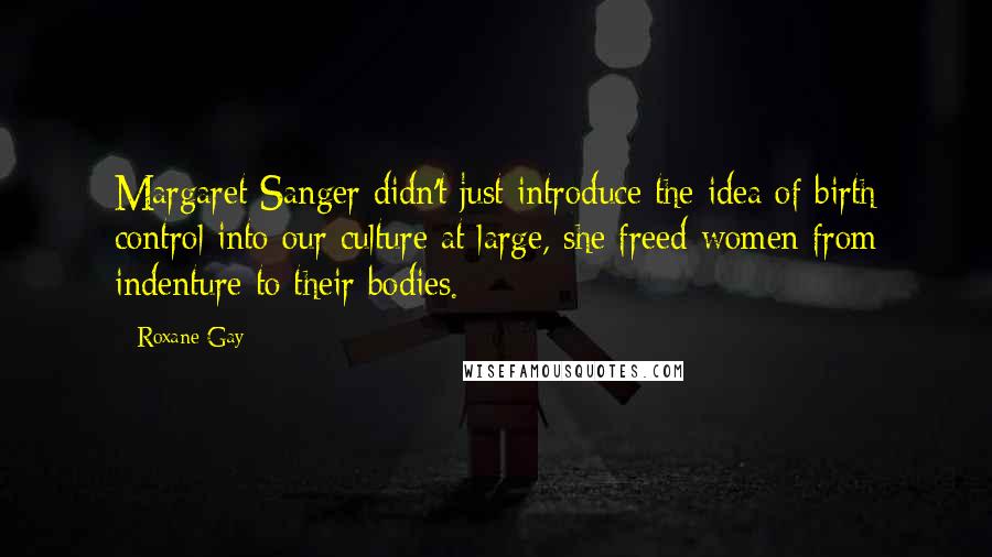 Roxane Gay Quotes: Margaret Sanger didn't just introduce the idea of birth control into our culture at large, she freed women from indenture to their bodies.