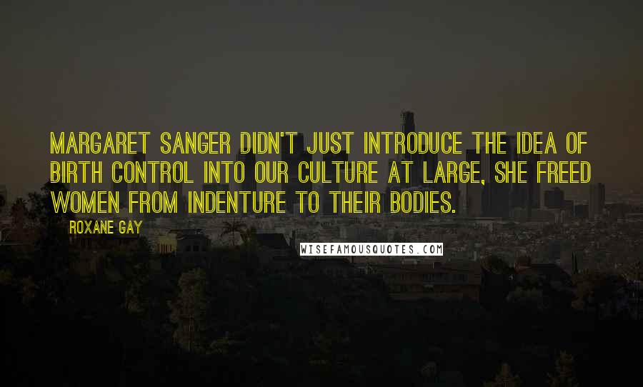 Roxane Gay Quotes: Margaret Sanger didn't just introduce the idea of birth control into our culture at large, she freed women from indenture to their bodies.