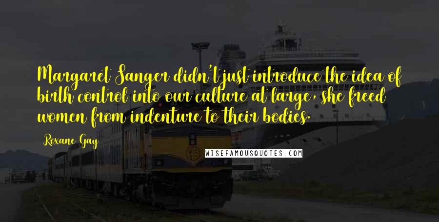 Roxane Gay Quotes: Margaret Sanger didn't just introduce the idea of birth control into our culture at large, she freed women from indenture to their bodies.