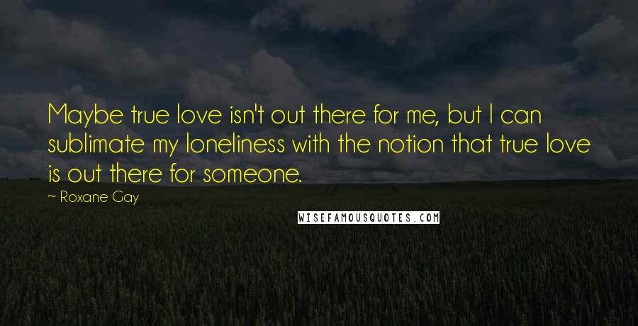 Roxane Gay Quotes: Maybe true love isn't out there for me, but I can sublimate my loneliness with the notion that true love is out there for someone.