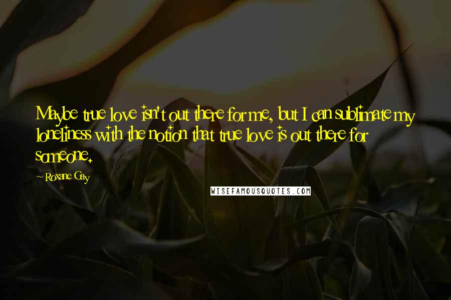 Roxane Gay Quotes: Maybe true love isn't out there for me, but I can sublimate my loneliness with the notion that true love is out there for someone.