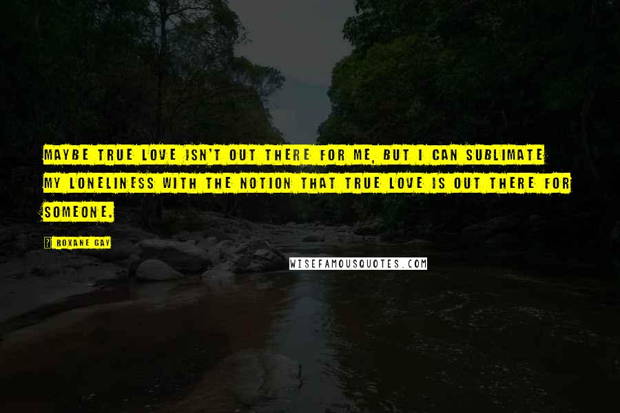 Roxane Gay Quotes: Maybe true love isn't out there for me, but I can sublimate my loneliness with the notion that true love is out there for someone.