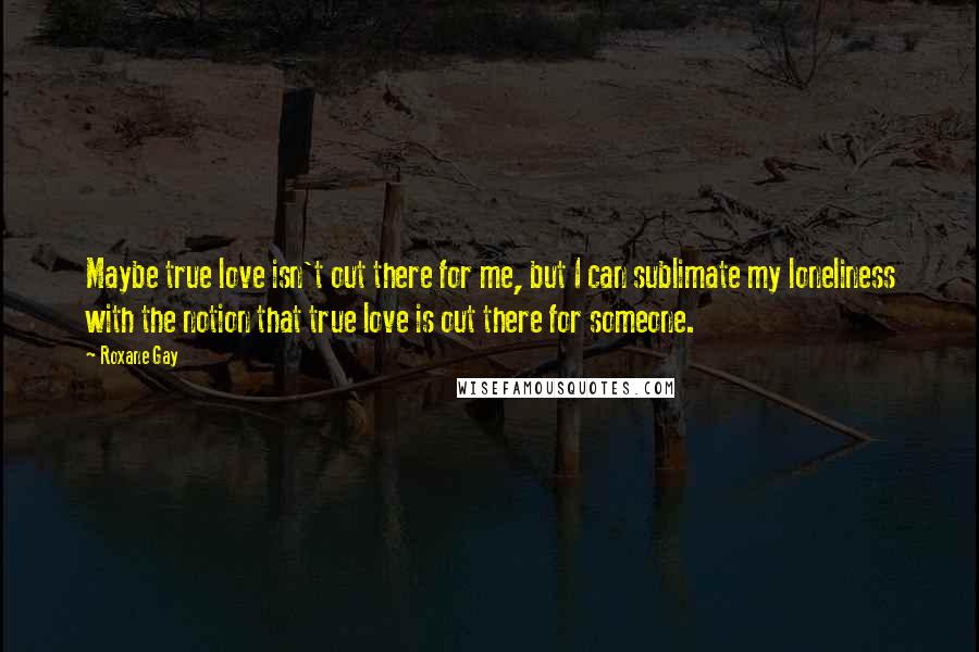 Roxane Gay Quotes: Maybe true love isn't out there for me, but I can sublimate my loneliness with the notion that true love is out there for someone.