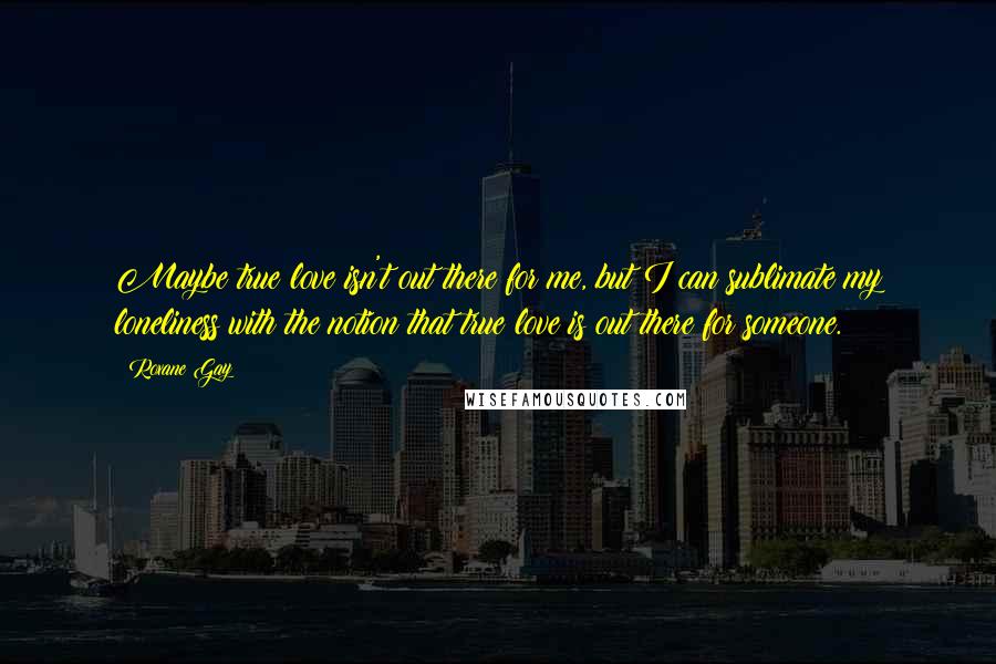 Roxane Gay Quotes: Maybe true love isn't out there for me, but I can sublimate my loneliness with the notion that true love is out there for someone.