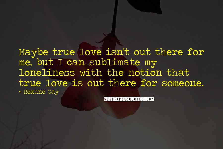 Roxane Gay Quotes: Maybe true love isn't out there for me, but I can sublimate my loneliness with the notion that true love is out there for someone.