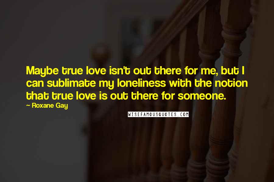 Roxane Gay Quotes: Maybe true love isn't out there for me, but I can sublimate my loneliness with the notion that true love is out there for someone.