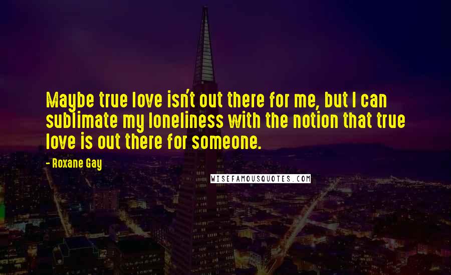 Roxane Gay Quotes: Maybe true love isn't out there for me, but I can sublimate my loneliness with the notion that true love is out there for someone.