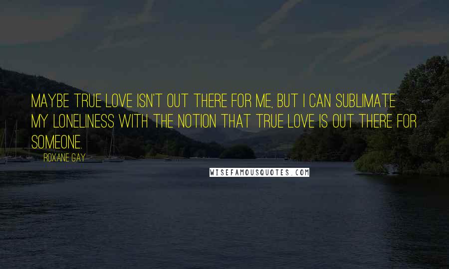 Roxane Gay Quotes: Maybe true love isn't out there for me, but I can sublimate my loneliness with the notion that true love is out there for someone.