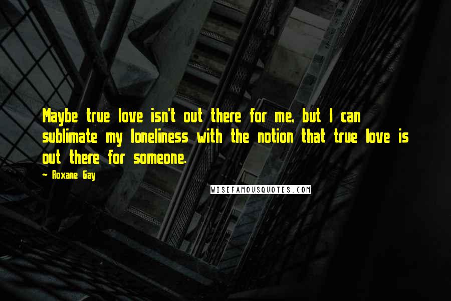 Roxane Gay Quotes: Maybe true love isn't out there for me, but I can sublimate my loneliness with the notion that true love is out there for someone.