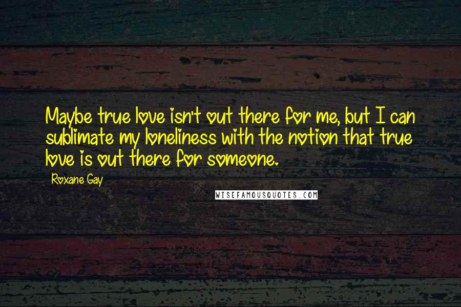 Roxane Gay Quotes: Maybe true love isn't out there for me, but I can sublimate my loneliness with the notion that true love is out there for someone.