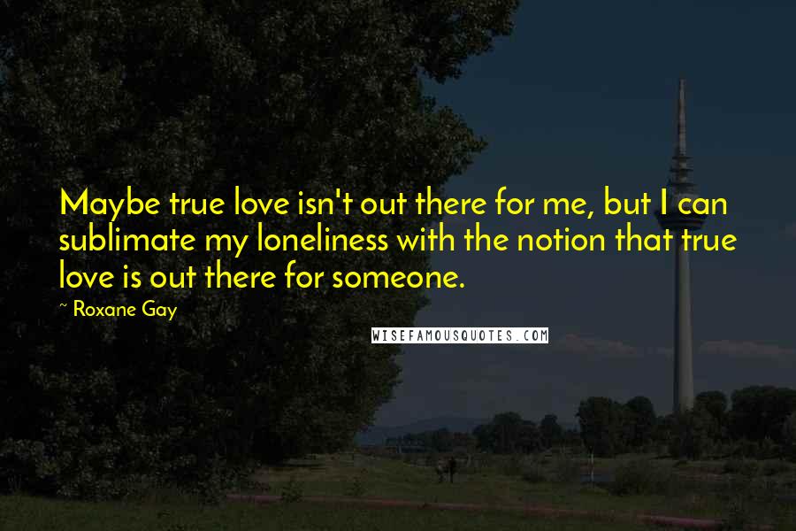 Roxane Gay Quotes: Maybe true love isn't out there for me, but I can sublimate my loneliness with the notion that true love is out there for someone.