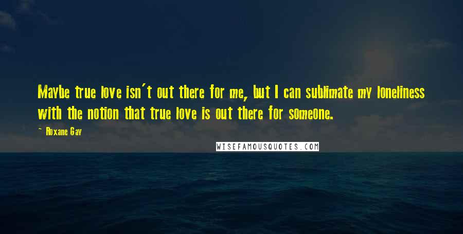 Roxane Gay Quotes: Maybe true love isn't out there for me, but I can sublimate my loneliness with the notion that true love is out there for someone.