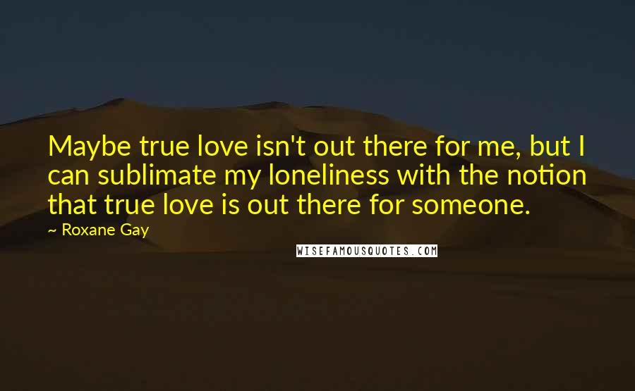 Roxane Gay Quotes: Maybe true love isn't out there for me, but I can sublimate my loneliness with the notion that true love is out there for someone.