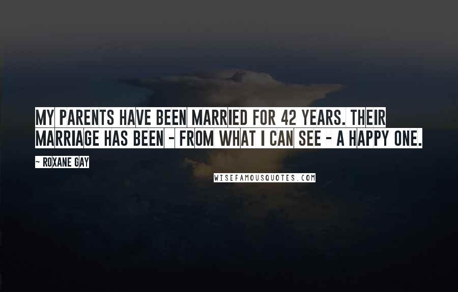 Roxane Gay Quotes: My parents have been married for 42 years. Their marriage has been - from what I can see - a happy one.