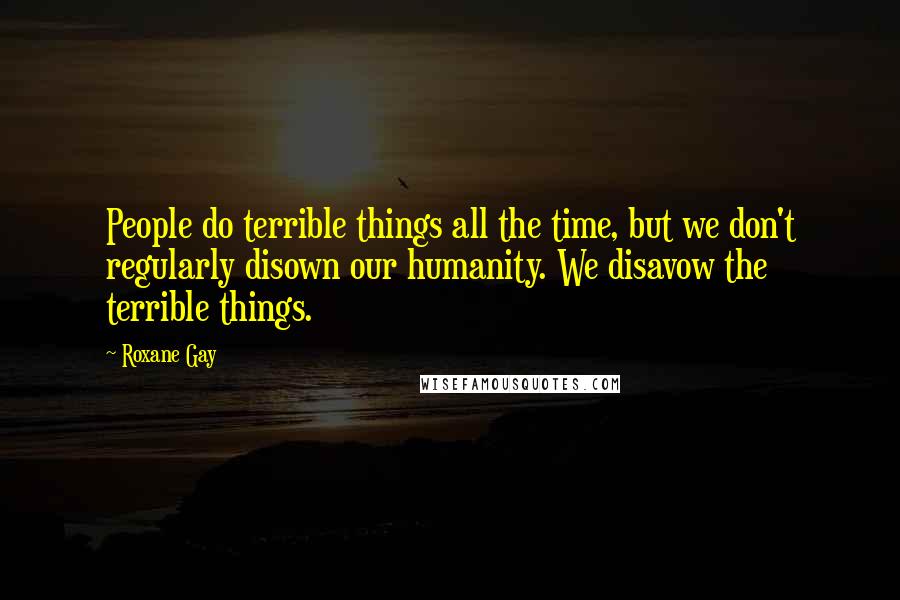 Roxane Gay Quotes: People do terrible things all the time, but we don't regularly disown our humanity. We disavow the terrible things.