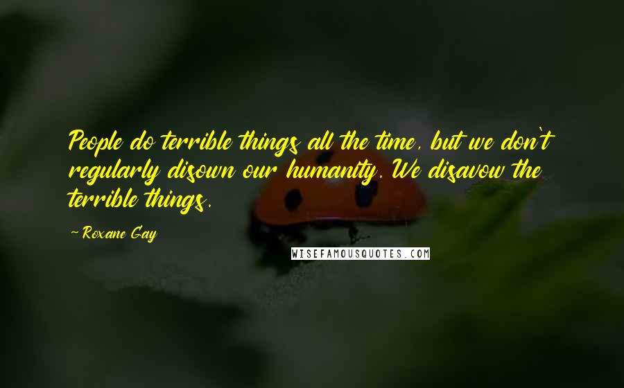 Roxane Gay Quotes: People do terrible things all the time, but we don't regularly disown our humanity. We disavow the terrible things.