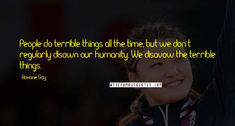 Roxane Gay Quotes: People do terrible things all the time, but we don't regularly disown our humanity. We disavow the terrible things.