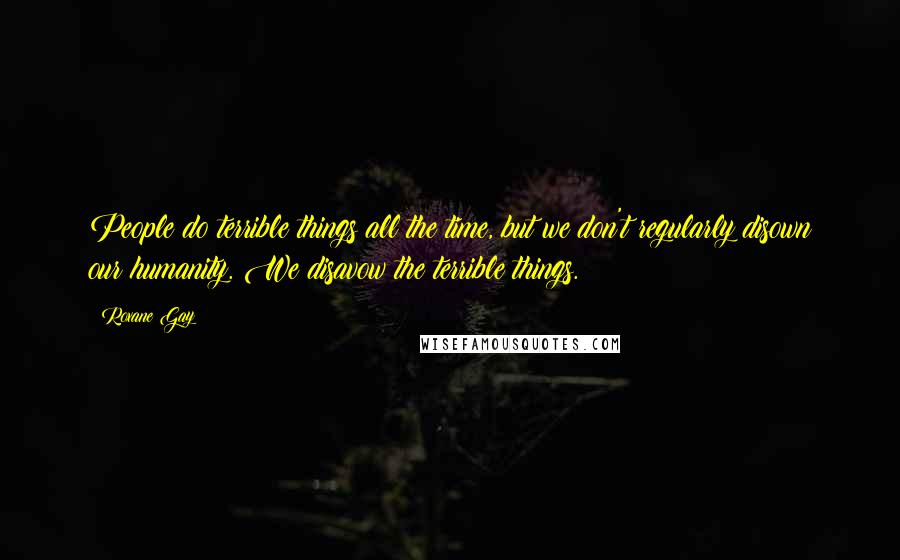 Roxane Gay Quotes: People do terrible things all the time, but we don't regularly disown our humanity. We disavow the terrible things.