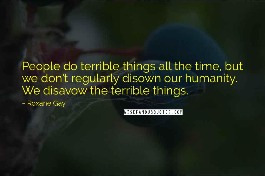 Roxane Gay Quotes: People do terrible things all the time, but we don't regularly disown our humanity. We disavow the terrible things.