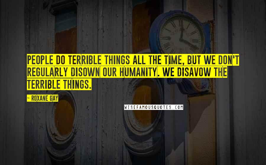 Roxane Gay Quotes: People do terrible things all the time, but we don't regularly disown our humanity. We disavow the terrible things.