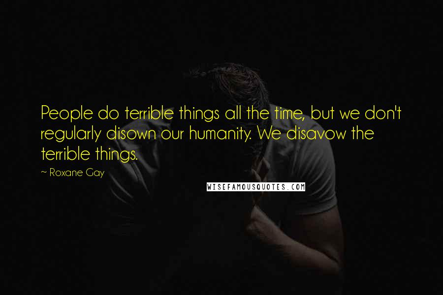 Roxane Gay Quotes: People do terrible things all the time, but we don't regularly disown our humanity. We disavow the terrible things.