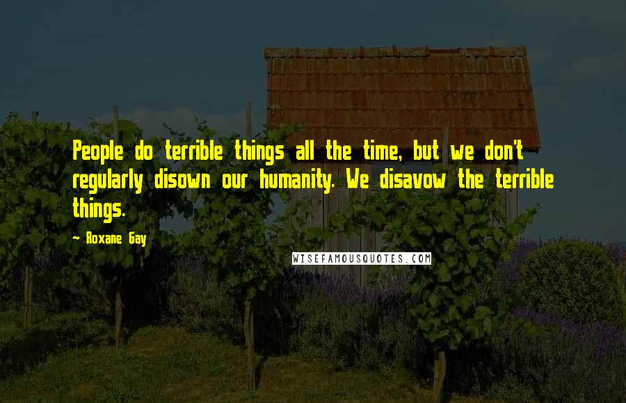 Roxane Gay Quotes: People do terrible things all the time, but we don't regularly disown our humanity. We disavow the terrible things.