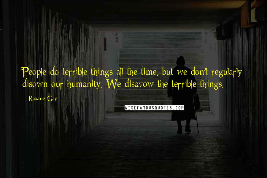 Roxane Gay Quotes: People do terrible things all the time, but we don't regularly disown our humanity. We disavow the terrible things.