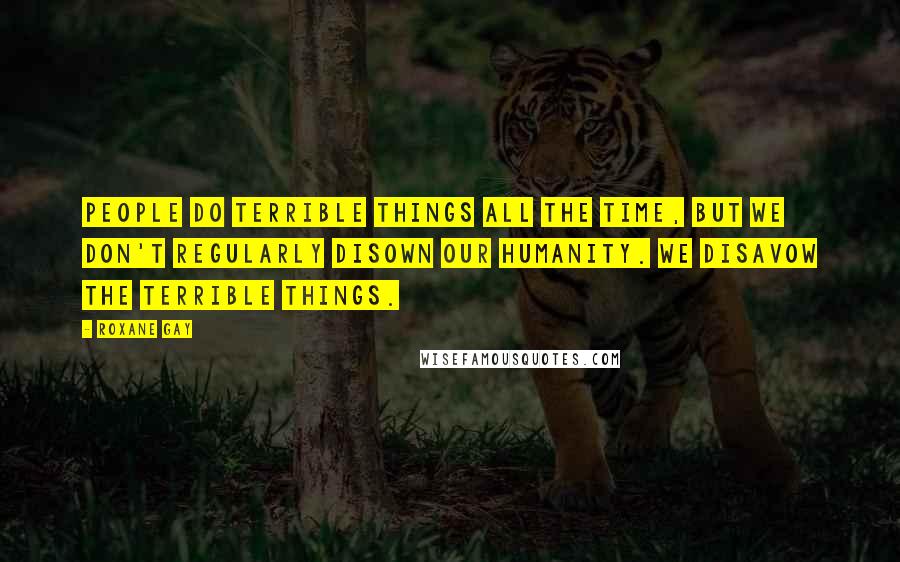 Roxane Gay Quotes: People do terrible things all the time, but we don't regularly disown our humanity. We disavow the terrible things.