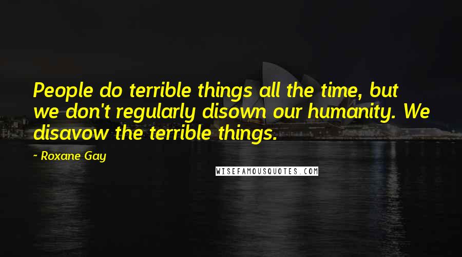 Roxane Gay Quotes: People do terrible things all the time, but we don't regularly disown our humanity. We disavow the terrible things.