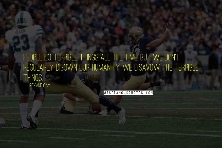 Roxane Gay Quotes: People do terrible things all the time, but we don't regularly disown our humanity. We disavow the terrible things.