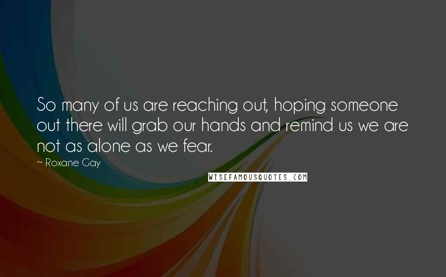 Roxane Gay Quotes: So many of us are reaching out, hoping someone out there will grab our hands and remind us we are not as alone as we fear.