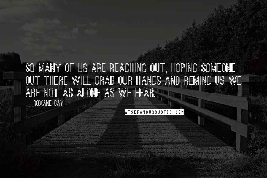 Roxane Gay Quotes: So many of us are reaching out, hoping someone out there will grab our hands and remind us we are not as alone as we fear.