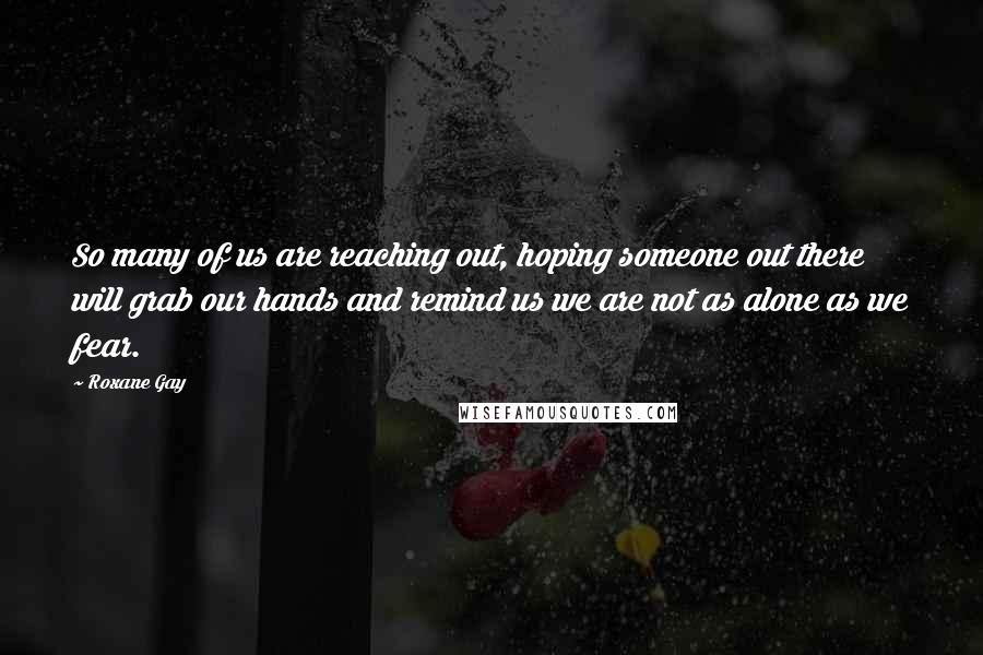 Roxane Gay Quotes: So many of us are reaching out, hoping someone out there will grab our hands and remind us we are not as alone as we fear.