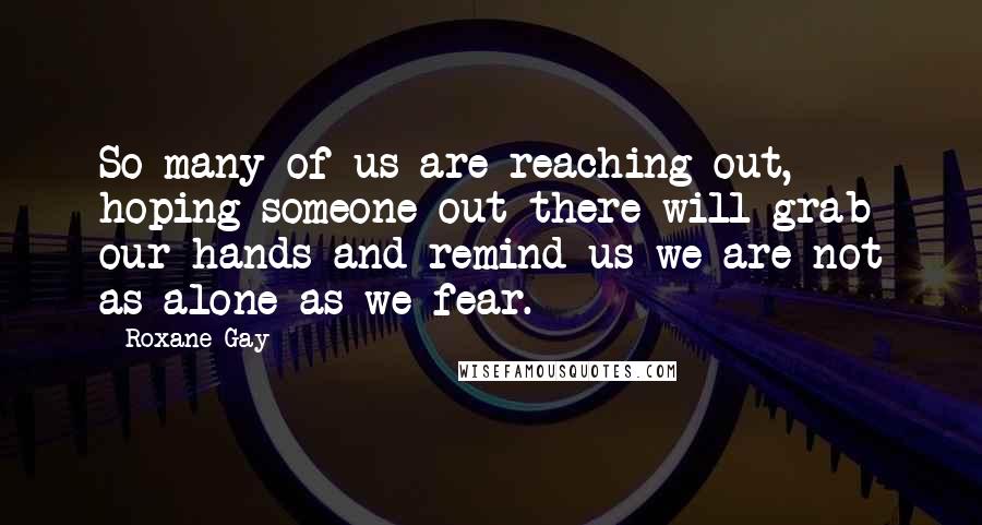 Roxane Gay Quotes: So many of us are reaching out, hoping someone out there will grab our hands and remind us we are not as alone as we fear.