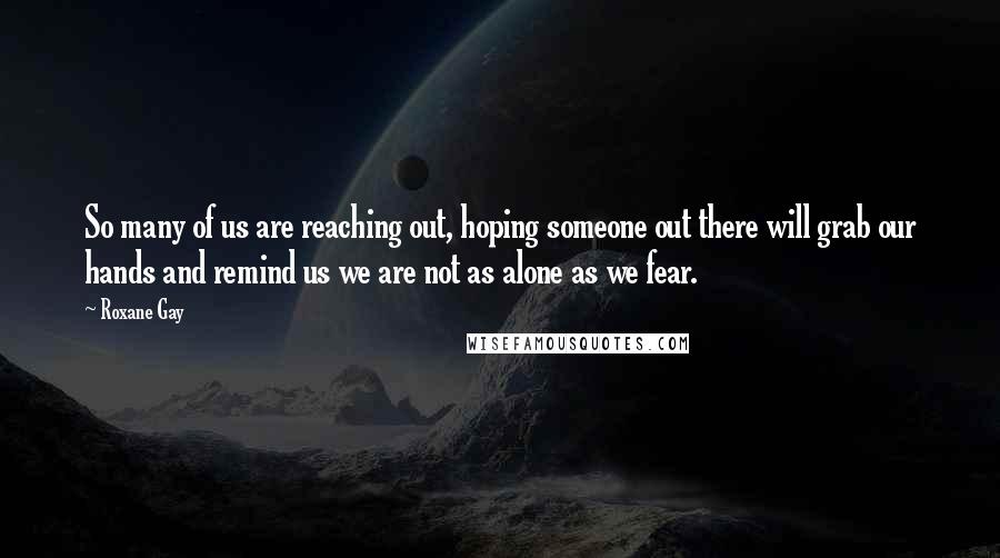Roxane Gay Quotes: So many of us are reaching out, hoping someone out there will grab our hands and remind us we are not as alone as we fear.