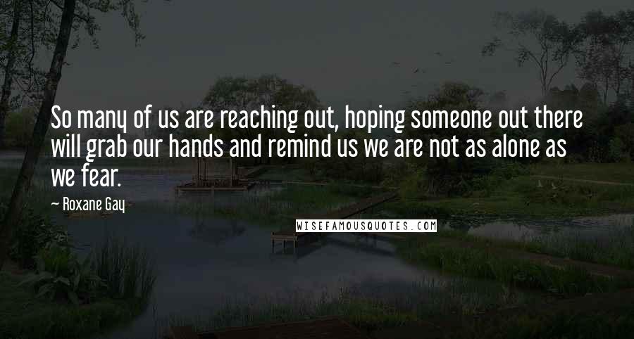 Roxane Gay Quotes: So many of us are reaching out, hoping someone out there will grab our hands and remind us we are not as alone as we fear.