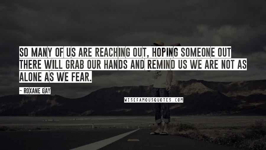 Roxane Gay Quotes: So many of us are reaching out, hoping someone out there will grab our hands and remind us we are not as alone as we fear.