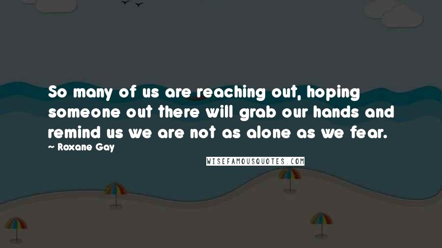 Roxane Gay Quotes: So many of us are reaching out, hoping someone out there will grab our hands and remind us we are not as alone as we fear.