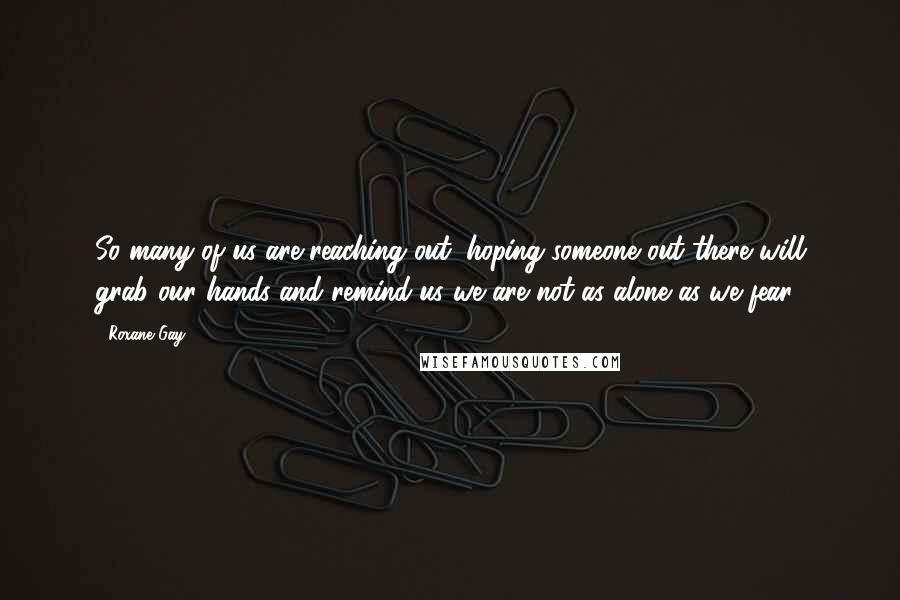 Roxane Gay Quotes: So many of us are reaching out, hoping someone out there will grab our hands and remind us we are not as alone as we fear.