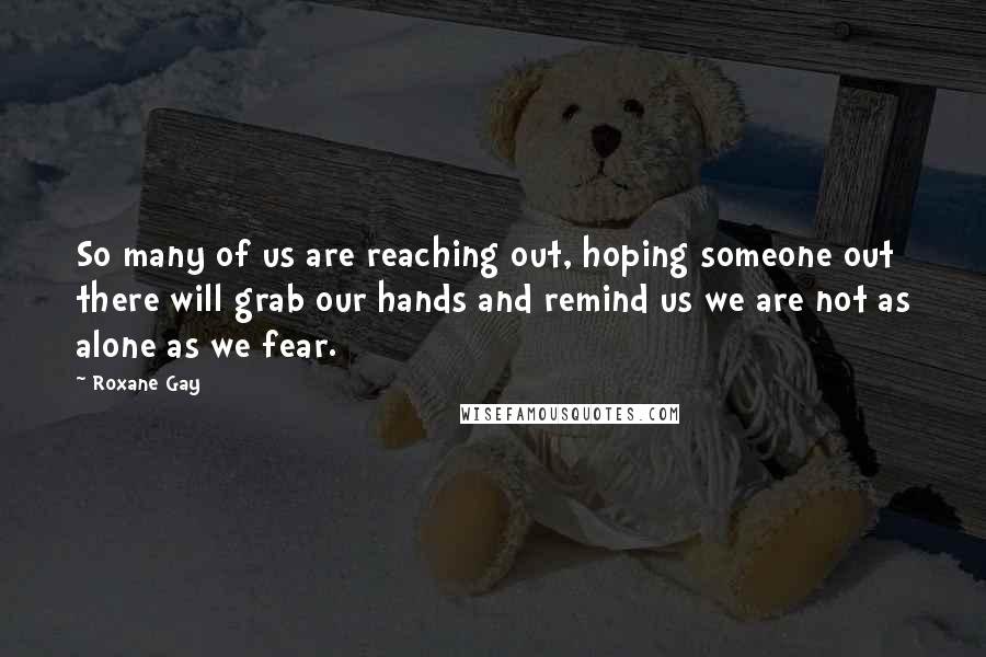 Roxane Gay Quotes: So many of us are reaching out, hoping someone out there will grab our hands and remind us we are not as alone as we fear.