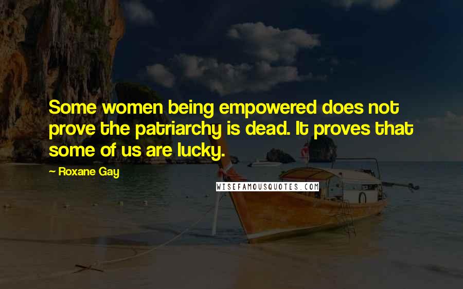 Roxane Gay Quotes: Some women being empowered does not prove the patriarchy is dead. It proves that some of us are lucky.
