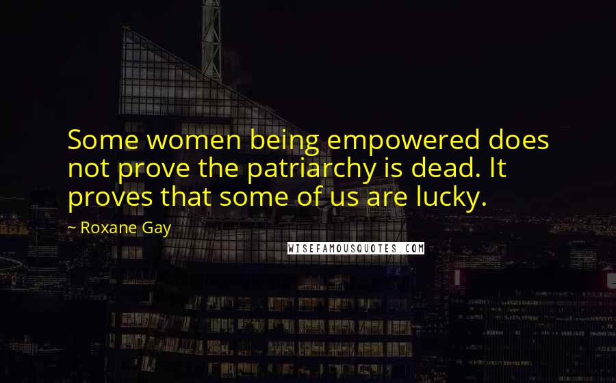 Roxane Gay Quotes: Some women being empowered does not prove the patriarchy is dead. It proves that some of us are lucky.